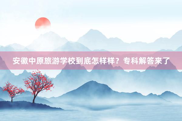 安徽中原旅游学校到底怎样样？专科解答来了