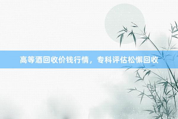 高等酒回收价钱行情，专科评估松懈回收