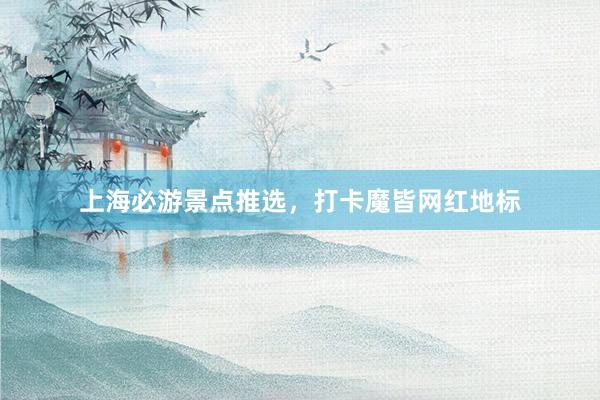 上海必游景点推选，打卡魔皆网红地标