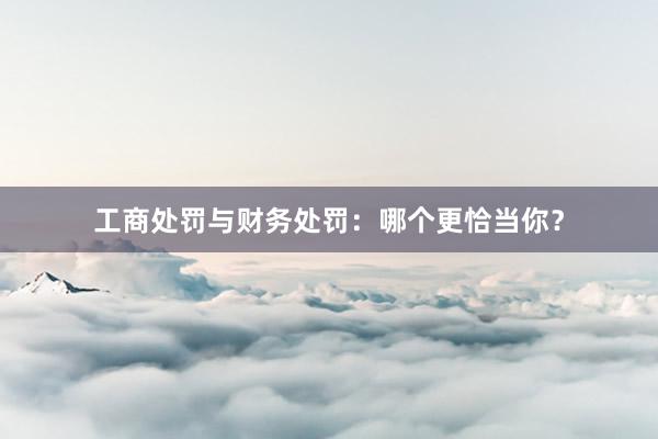 工商处罚与财务处罚：哪个更恰当你？